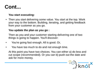 You start executing:
● Then you start delivering some value. You start at the top. Work
your way to the bottom. Building, iterating, and getting feedback
from your customer as you go.
You update the plan as you go :
Then as you and your customer starting delivering one of two
things is going to happen. You'll discover:
● You're going fast enough. All is good. Or,
● You have too much to do and not enough time.
At this point you have two choices. You can either a) do less and
cut scope (recommended). Or you can b) push out the date and
ask for more money.
Cont...
 