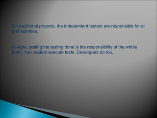 17
On traditional projects, the independent testers are responsible for all
test activities.
In Agile, getting the testing done is the responsibility of the whole
team. Yes, testers execute tests. Developers do too.
 