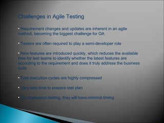 27
Challenges in Agile Testing
• Requirement changes and updates are inherent in an agile
method, becoming the biggest challenge for QA
• Testers are often required to play a semi-developer role
• New features are introduced quickly, which reduces the available
time for test teams to identify whether the latest features are
according to the requirement and does it truly address the business
suits
• Test execution cycles are highly compressed
• Very less time to prepare test plan
• For regression testing, they will have minimal timing
 