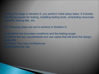 6
During first stage or iteration 0, you perform initial setup tasks. It includes
identifying people for testing, installing testing tools, scheduling resources
(usability testing lab), etc.
The following steps are set to achieve in Iteration 0:
a) Establish the boundary conditions and the testing scope
b) Outline the key requirements and use cases that will drive the design
trade-offs
c) Outline Test case architectures
d) Identifying the risk
 