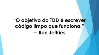 “O objetivo do TDD é escrever
código limpo que funciona.”
─ Ron Jeffries
 