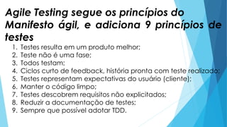 1. Testes resulta em um produto melhor;
2. Teste não é uma fase;
3. Todos testam;
4. Ciclos curto de feedback, história pronta com teste realizado;
5. Testes representam expectativas do usuário (cliente);
6. Manter o código limpo;
7. Testes descobrem requisitos não explicitados;
8. Reduzir a documentação de testes;
9. Sempre que possível adotar TDD.
Agile Testing segue os princípios do
Manifesto ágil, e adiciona 9 princípios de
testes
 