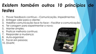 1. Prover feedback contínuo – Comunicação, Impedimentos;
2. Entregar valor para o cliente;
3. Habilitar comunicação face-to-face – Facilitar a comunicação;
4. Ter coragem para experimentar o novo;
5. Manter simples;
6. Praticar melhoria contínua;
7. Responder a mudança;
8. Auto-organizar;
9. Focar em pessoas;
10. Divertir;
Existem também outros 10 princípios de
testes
 