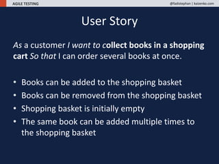 AGILE TESTING @fadistephan | kaizenko.com
As a customer I want to collect books in a shopping
cart So that I can order several books at once.
• Books can be added to the shopping basket
• Books can be removed from the shopping basket
• Shopping basket is initially empty
• The same book can be added multiple times to
the shopping basket
User Story
 