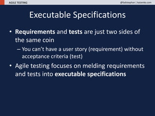 AGILE TESTING @fadistephan | kaizenko.com
• Requirements and tests are just two sides of
the same coin
– You can’t have a user story (requirement) without
acceptance criteria (test)
• Agile testing focuses on melding requirements
and tests into executable specifications
Executable Specifications
 