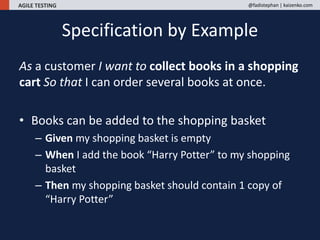 AGILE TESTING @fadistephan | kaizenko.com
As a customer I want to collect books in a shopping
cart So that I can order several books at once.
• Books can be added to the shopping basket
– Given my shopping basket is empty
– When I add the book “Harry Potter” to my shopping
basket
– Then my shopping basket should contain 1 copy of
“Harry Potter”
Specification by Example
 