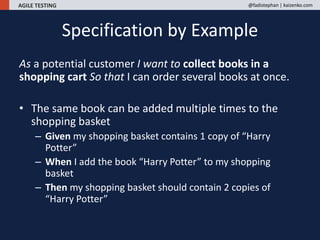 AGILE TESTING @fadistephan | kaizenko.com
As a potential customer I want to collect books in a
shopping cart So that I can order several books at once.
• The same book can be added multiple times to the
shopping basket
– Given my shopping basket contains 1 copy of “Harry
Potter”
– When I add the book “Harry Potter” to my shopping
basket
– Then my shopping basket should contain 2 copies of
“Harry Potter”
Specification by Example
 