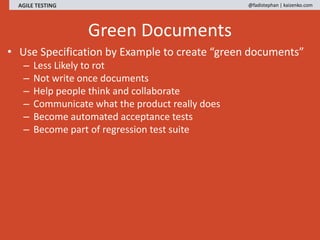 AGILE TESTING @fadistephan | kaizenko.com
Green Documents
• Use Specification by Example to create “green documents”
– Less Likely to rot
– Not write once documents
– Help people think and collaborate
– Communicate what the product really does
– Become automated acceptance tests
– Become part of regression test suite
 