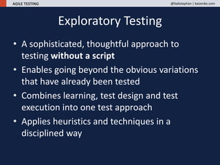 AGILE TESTING @fadistephan | kaizenko.com
Exploratory Testing
• A sophisticated, thoughtful approach to
testing without a script
• Enables going beyond the obvious variations
that have already been tested
• Combines learning, test design and test
execution into one test approach
• Applies heuristics and techniques in a
disciplined way
 