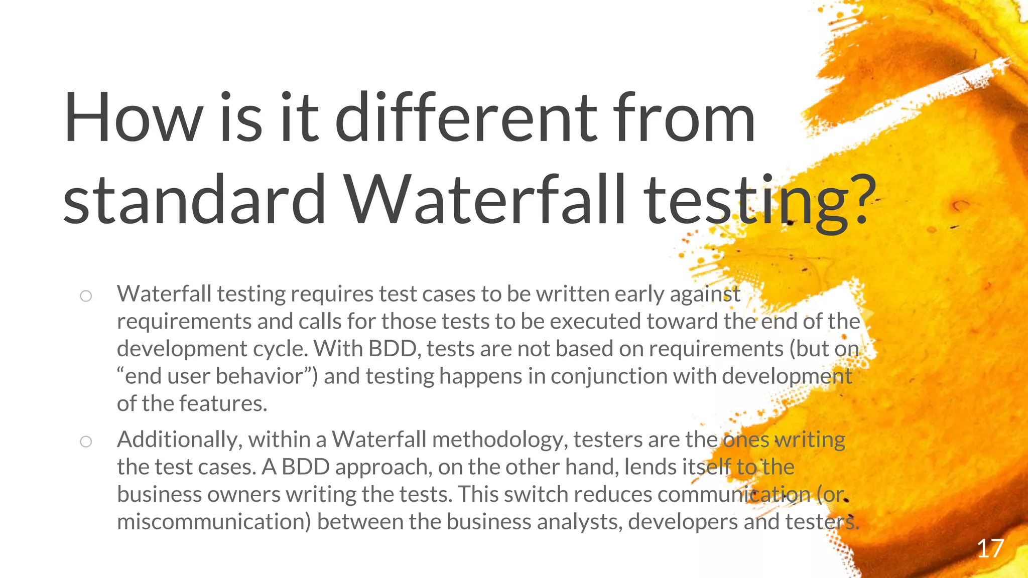 How is it different from
standard Waterfall testing?
17
o Waterfall testing requires test cases to be written early against
requirements and calls for those tests to be executed toward the end of the
development cycle. With BDD, tests are not based on requirements (but on
“end user behavior”) and testing happens in conjunction with development
of the features.
o Additionally, within a Waterfall methodology, testers are the ones writing
the test cases. A BDD approach, on the other hand, lends itself to the
business owners writing the tests. This switch reduces communication (or
miscommunication) between the business analysts, developers and testers.
 