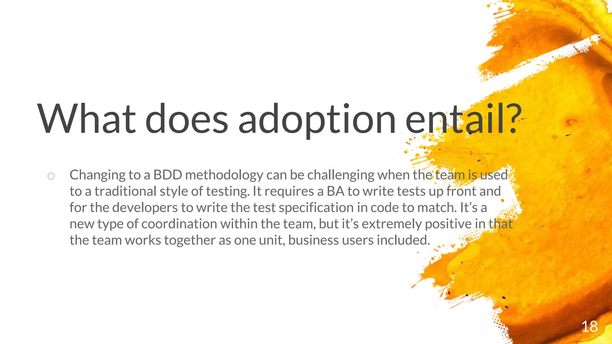 What does adoption entail?
18
o Changing to a BDD methodology can be challenging when the team is used
to a traditional style of testing. It requires a BA to write tests up front and
for the developers to write the test specification in code to match. It’s a
new type of coordination within the team, but it’s extremely positive in that
the team works together as one unit, business users included.
 