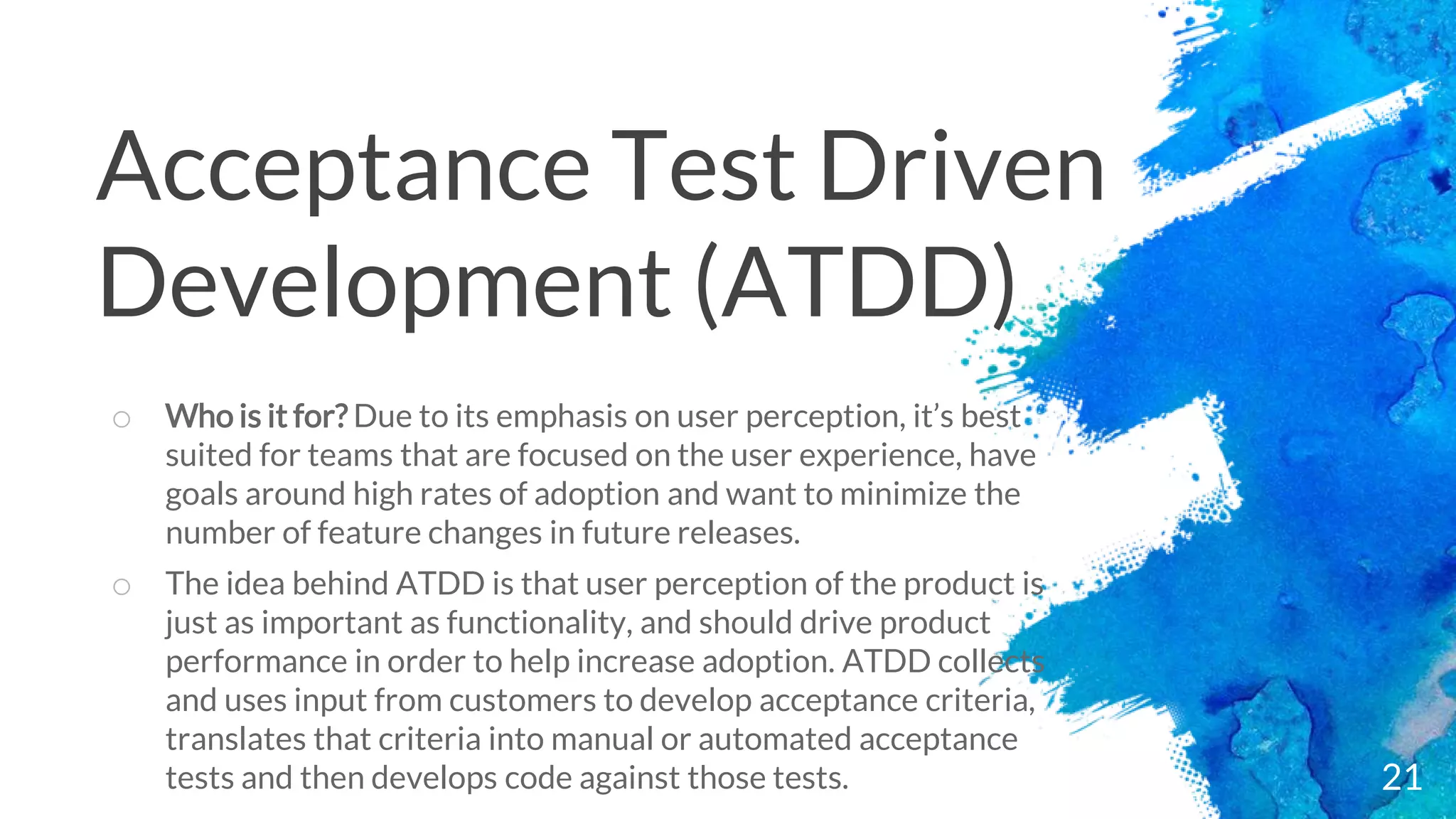 21
o Who is it for? Due to its emphasis on user perception, it’s best
suited for teams that are focused on the user experience, have
goals around high rates of adoption and want to minimize the
number of feature changes in future releases.
o The idea behind ATDD is that user perception of the product is
just as important as functionality, and should drive product
performance in order to help increase adoption. ATDD collects
and uses input from customers to develop acceptance criteria,
translates that criteria into manual or automated acceptance
tests and then develops code against those tests.
Acceptance Test Driven
Development (ATDD)
 