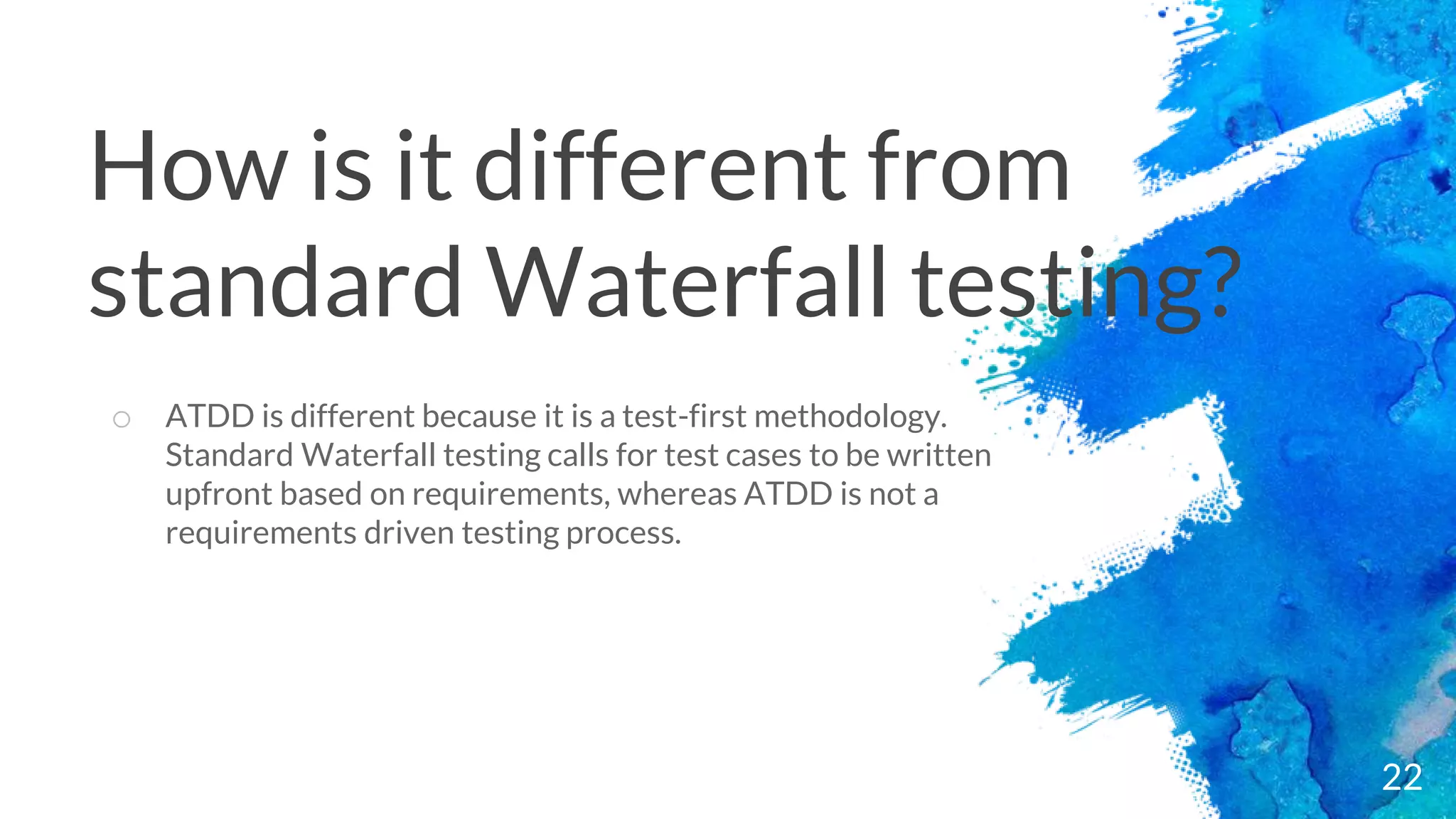 22
o ATDD is different because it is a test-first methodology.
Standard Waterfall testing calls for test cases to be written
upfront based on requirements, whereas ATDD is not a
requirements driven testing process.
How is it different from
standard Waterfall testing?
 