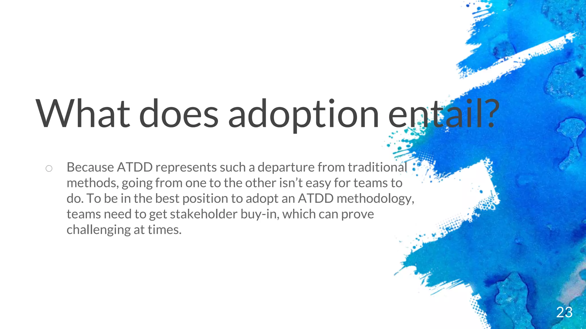 23
o Because ATDD represents such a departure from traditional
methods, going from one to the other isn’t easy for teams to
do. To be in the best position to adopt an ATDD methodology,
teams need to get stakeholder buy-in, which can prove
challenging at times.
What does adoption entail?
 
