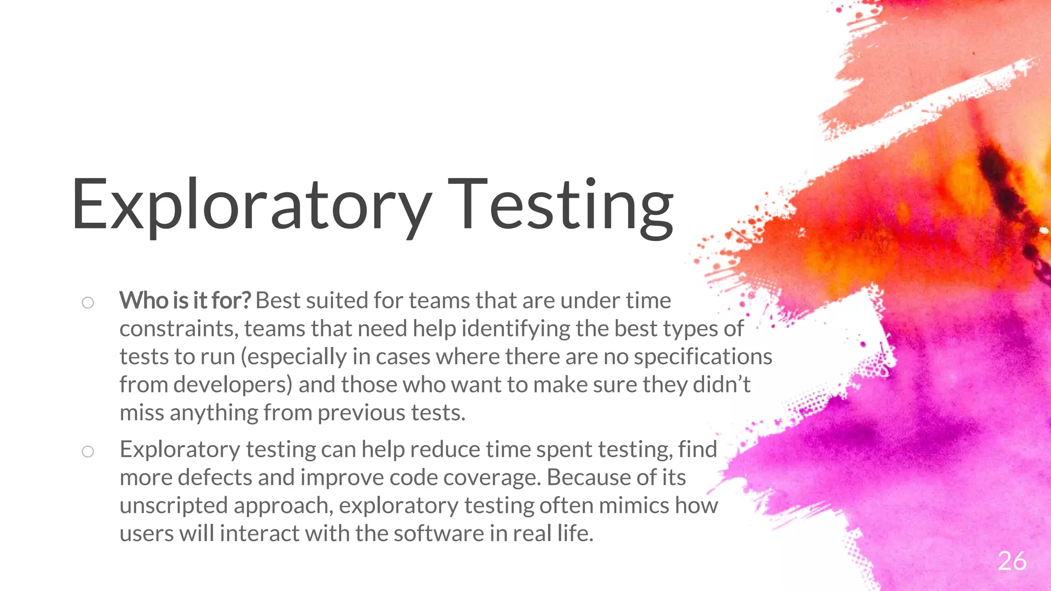 26
o Who is it for? Best suited for teams that are under time
constraints, teams that need help identifying the best types of
tests to run (especially in cases where there are no specifications
from developers) and those who want to make sure they didn’t
miss anything from previous tests.
o Exploratory testing can help reduce time spent testing, find
more defects and improve code coverage. Because of its
unscripted approach, exploratory testing often mimics how
users will interact with the software in real life.
Exploratory Testing
 