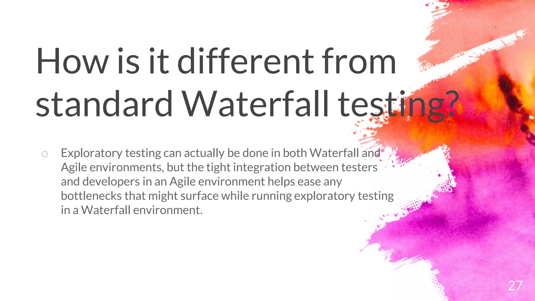 27
o Exploratory testing can actually be done in both Waterfall and
Agile environments, but the tight integration between testers
and developers in an Agile environment helps ease any
bottlenecks that might surface while running exploratory testing
in a Waterfall environment.
How is it different from
standard Waterfall testing?
 