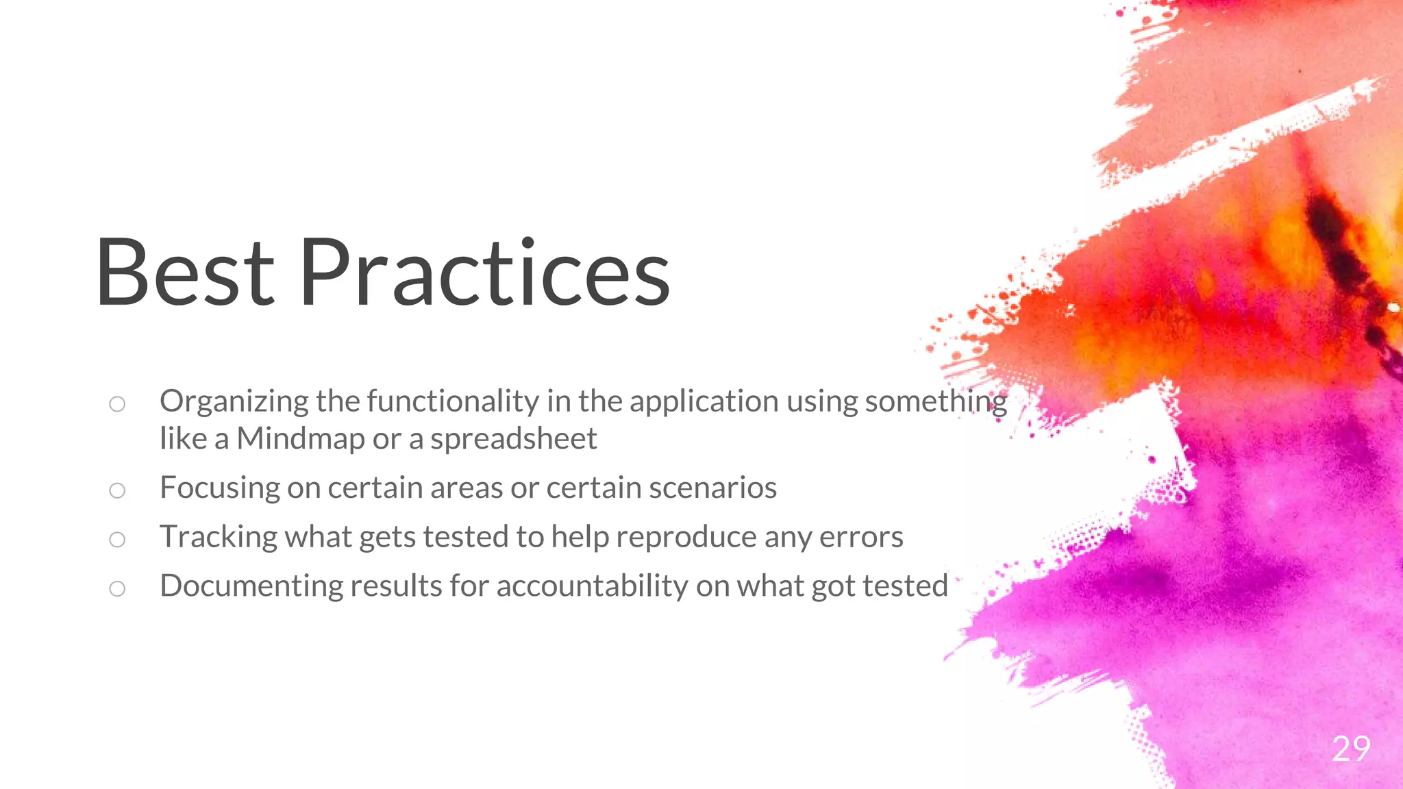 29
o Organizing the functionality in the application using something
like a Mindmap or a spreadsheet
o Focusing on certain areas or certain scenarios
o Tracking what gets tested to help reproduce any errors
o Documenting results for accountability on what got tested
Best Practices
 