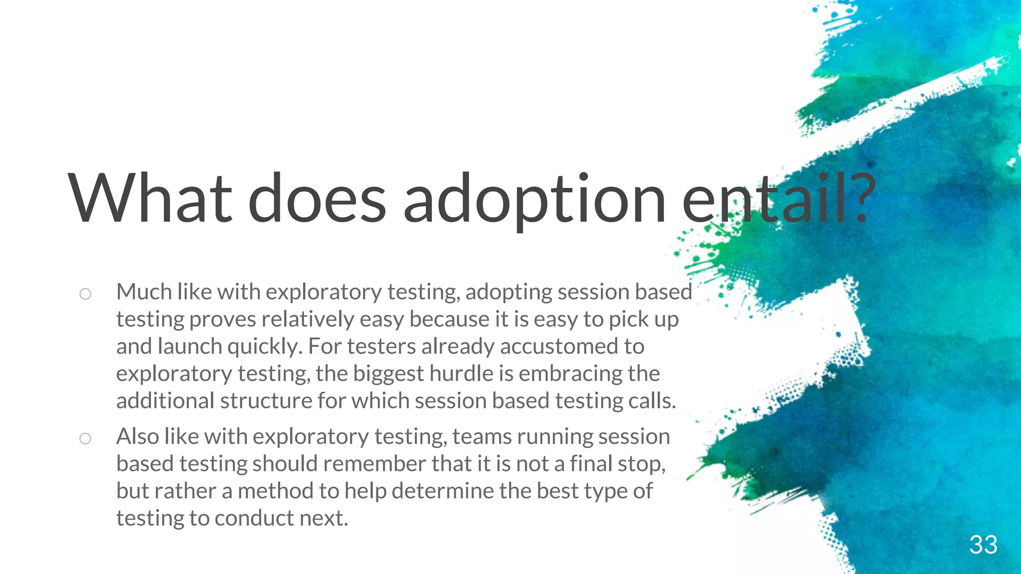 33
o Much like with exploratory testing, adopting session based
testing proves relatively easy because it is easy to pick up
and launch quickly. For testers already accustomed to
exploratory testing, the biggest hurdle is embracing the
additional structure for which session based testing calls.
o Also like with exploratory testing, teams running session
based testing should remember that it is not a final stop,
but rather a method to help determine the best type of
testing to conduct next.
What does adoption entail?
 