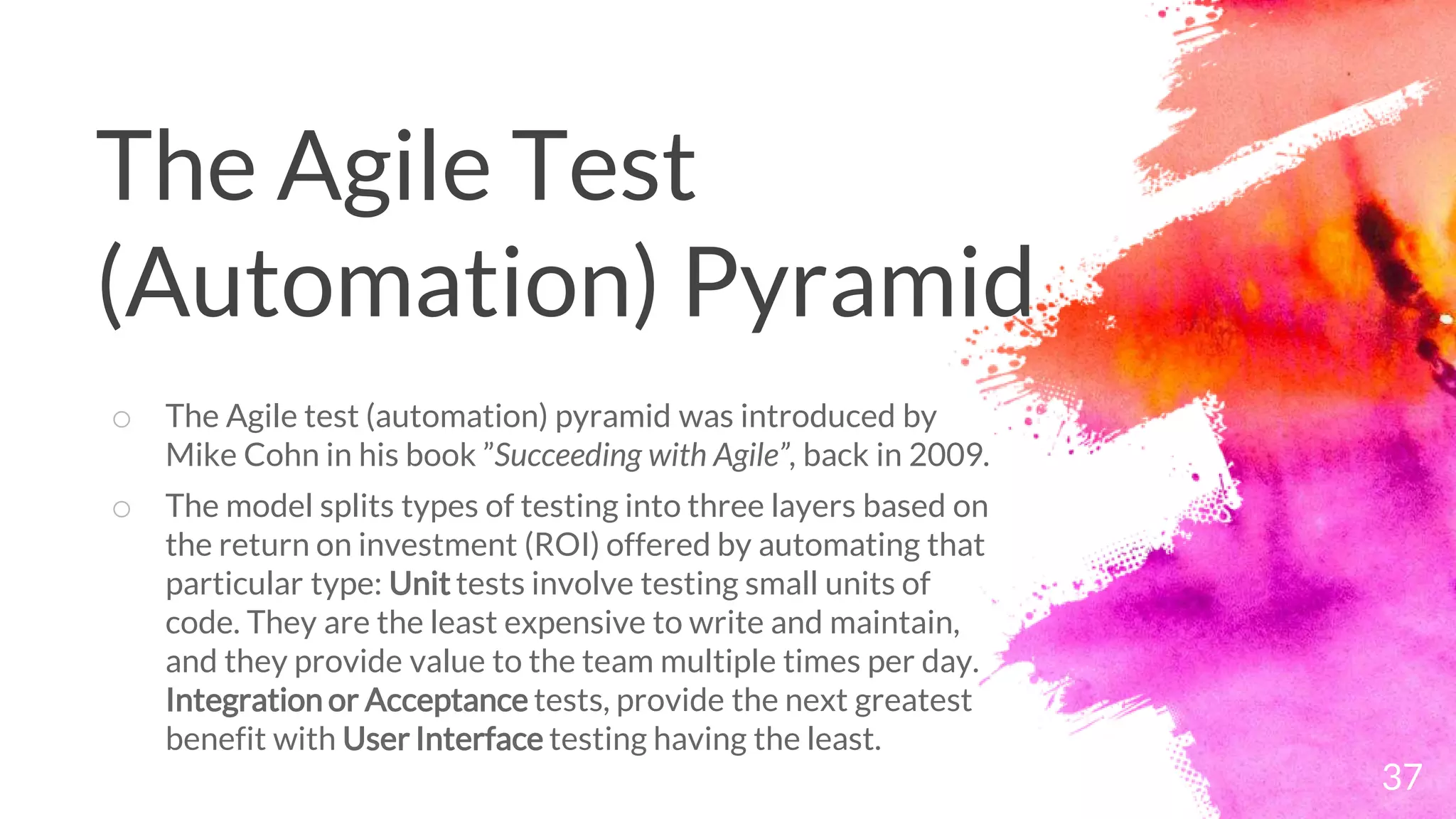 37
o The Agile test (automation) pyramid was introduced by
Mike Cohn in his book ”Succeeding with Agile”, back in 2009.
o The model splits types of testing into three layers based on
the return on investment (ROI) offered by automating that
particular type: Unit tests involve testing small units of
code. They are the least expensive to write and maintain,
and they provide value to the team multiple times per day.
Integration or Acceptance tests, provide the next greatest
benefit with User Interface testing having the least.
The Agile Test
(Automation) Pyramid
 