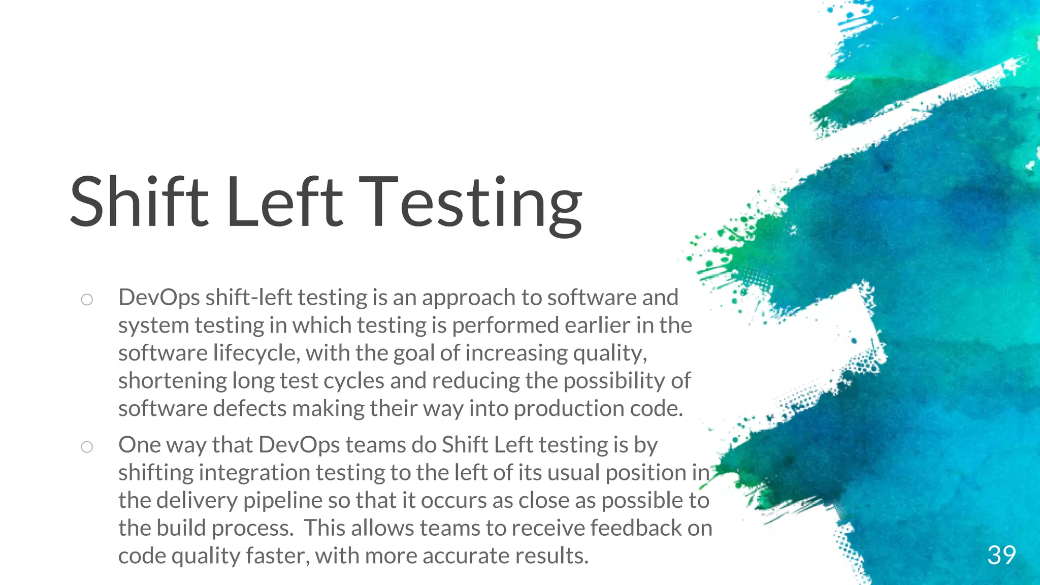 39
o DevOps shift-left testing is an approach to software and
system testing in which testing is performed earlier in the
software lifecycle, with the goal of increasing quality,
shortening long test cycles and reducing the possibility of
software defects making their way into production code.
o One way that DevOps teams do Shift Left testing is by
shifting integration testing to the left of its usual position in
the delivery pipeline so that it occurs as close as possible to
the build process. This allows teams to receive feedback on
code quality faster, with more accurate results.
Shift Left Testing
 