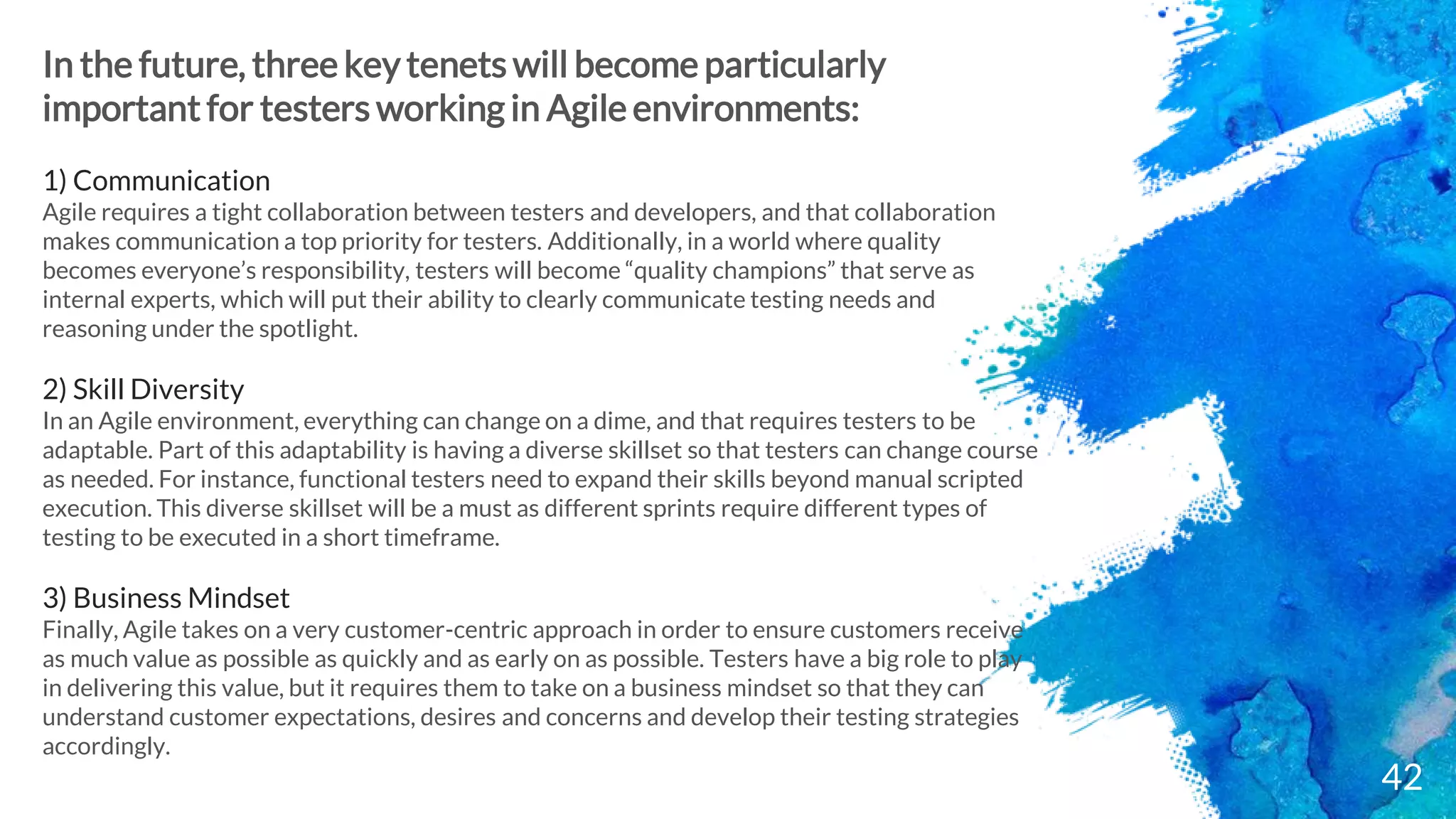 42
In the future, three key tenets will become particularly
important for testers working in Agile environments:
1) Communication
Agile requires a tight collaboration between testers and developers, and that collaboration
makes communication a top priority for testers. Additionally, in a world where quality
becomes everyone’s responsibility, testers will become “quality champions” that serve as
internal experts, which will put their ability to clearly communicate testing needs and
reasoning under the spotlight.
2) Skill Diversity
In an Agile environment, everything can change on a dime, and that requires testers to be
adaptable. Part of this adaptability is having a diverse skillset so that testers can change course
as needed. For instance, functional testers need to expand their skills beyond manual scripted
execution. This diverse skillset will be a must as different sprints require different types of
testing to be executed in a short timeframe.
3) Business Mindset
Finally, Agile takes on a very customer-centric approach in order to ensure customers receive
as much value as possible as quickly and as early on as possible. Testers have a big role to play
in delivering this value, but it requires them to take on a business mindset so that they can
understand customer expectations, desires and concerns and develop their testing strategies
accordingly.
 