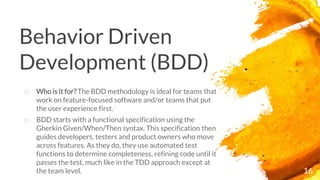 Behavior Driven
Development (BDD)
16
o Who is it for? The BDD methodology is ideal for teams that
work on feature-focused software and/or teams that put
the user experience first.
o BDD starts with a functional specification using the
Gherkin Given/When/Then syntax. This specification then
guides developers, testers and product owners who move
across features. As they do, they use automated test
functions to determine completeness, refining code until it
passes the test, much like in the TDD approach except at
the team level.
 