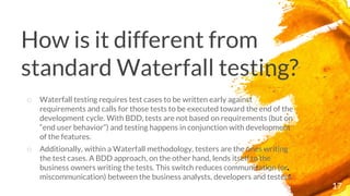 How is it different from
standard Waterfall testing?
17
o Waterfall testing requires test cases to be written early against
requirements and calls for those tests to be executed toward the end of the
development cycle. With BDD, tests are not based on requirements (but on
“end user behavior”) and testing happens in conjunction with development
of the features.
o Additionally, within a Waterfall methodology, testers are the ones writing
the test cases. A BDD approach, on the other hand, lends itself to the
business owners writing the tests. This switch reduces communication (or
miscommunication) between the business analysts, developers and testers.
 