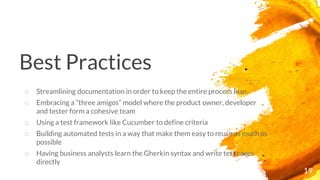 Best Practices
19
o Streamlining documentation in order to keep the entire process lean
o Embracing a “three amigos” model where the product owner, developer
and tester form a cohesive team
o Using a test framework like Cucumber to define criteria
o Building automated tests in a way that make them easy to reuse as much as
possible
o Having business analysts learn the Gherkin syntax and write test cases
directly
 