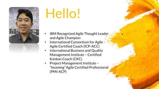• IBM Recognized Agile Thought Leader
and Agile Champion
• International Consortium for Agile -
Agile Certified Coach (ICP-ACC)
• International Business and Quality
Management Institute – Certified
Kanban Coach (CKC)
• Project Management Institute –
“Incoming” Agile Certified Professional
(PMI-ACP)
Hello!
 