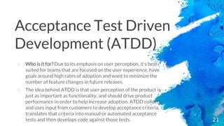 21
o Who is it for? Due to its emphasis on user perception, it’s best
suited for teams that are focused on the user experience, have
goals around high rates of adoption and want to minimize the
number of feature changes in future releases.
o The idea behind ATDD is that user perception of the product is
just as important as functionality, and should drive product
performance in order to help increase adoption. ATDD collects
and uses input from customers to develop acceptance criteria,
translates that criteria into manual or automated acceptance
tests and then develops code against those tests.
Acceptance Test Driven
Development (ATDD)
 