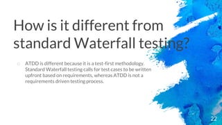 22
o ATDD is different because it is a test-first methodology.
Standard Waterfall testing calls for test cases to be written
upfront based on requirements, whereas ATDD is not a
requirements driven testing process.
How is it different from
standard Waterfall testing?
 