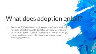 23
o Because ATDD represents such a departure from traditional
methods, going from one to the other isn’t easy for teams to
do. To be in the best position to adopt an ATDD methodology,
teams need to get stakeholder buy-in, which can prove
challenging at times.
What does adoption entail?
 