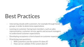 24
o Interacting closely with customers, for example through focus
groups, in order to determine expectations
o Leaning on customer-facing team members, such as sales
representative, customer service agents and account managers,
to understand customer expectations
o Developing acceptance criteria based on customer expectations
o Prioritizing two questions:
1. Will customers use the system if it does X?
2. How can we validate if the system does X?
Best Practices
 