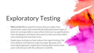 26
o Who is it for? Best suited for teams that are under time
constraints, teams that need help identifying the best types of
tests to run (especially in cases where there are no specifications
from developers) and those who want to make sure they didn’t
miss anything from previous tests.
o Exploratory testing can help reduce time spent testing, find
more defects and improve code coverage. Because of its
unscripted approach, exploratory testing often mimics how
users will interact with the software in real life.
Exploratory Testing
 