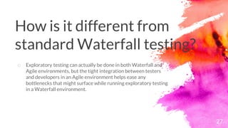 27
o Exploratory testing can actually be done in both Waterfall and
Agile environments, but the tight integration between testers
and developers in an Agile environment helps ease any
bottlenecks that might surface while running exploratory testing
in a Waterfall environment.
How is it different from
standard Waterfall testing?
 