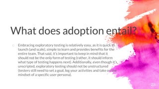 28
o Embracing exploratory testing is relatively easy, as it is quick to
launch (and scale), simple to learn and provides benefits for the
entire team. That said, it’s important to keep in mind that it
should not be the only form of testing (rather, it should inform
what type of testing happens next). Additionally, even though it’s
unscripted, exploratory testing should not be unstructured
(testers still need to set a goal, log your activities and take on the
mindset of a specific user persona).
What does adoption entail?
 