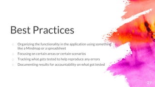 29
o Organizing the functionality in the application using something
like a Mindmap or a spreadsheet
o Focusing on certain areas or certain scenarios
o Tracking what gets tested to help reproduce any errors
o Documenting results for accountability on what got tested
Best Practices
 