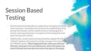 31
o Session based testing builds on exploratory testing by providing
more structure. It provides this structure by conducting testing
during time-boxed, uninterrupted sessions, testing against a
charter and requiring testers to report on the testing that took
place during each session.
o Additionally, session based testing should be capped off with a
“debrief” between the tester(s) and the manager that covers the
five PROOF points: What happened(Past), what was achieved
(Results), what got in the way (Obstacles), what still needs to be
done (Outlook) and how does the tester feel about it (Feelings).
Session Based
Testing
 
