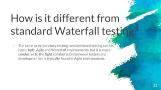 32
o The same as exploratory testing, session based testing can be
run in both Agile and Waterfall environments, but it is more
conducive to the tight collaboration between testers and
developers that is typically found in Agile environments.
How is it different from
standard Waterfall testing?
 