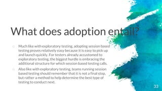 33
o Much like with exploratory testing, adopting session based
testing proves relatively easy because it is easy to pick up
and launch quickly. For testers already accustomed to
exploratory testing, the biggest hurdle is embracing the
additional structure for which session based testing calls.
o Also like with exploratory testing, teams running session
based testing should remember that it is not a final stop,
but rather a method to help determine the best type of
testing to conduct next.
What does adoption entail?
 