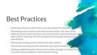 34
o Outlining a mission so that testers are clear about the software they’re testing
o Developing a clear charter that indicates the mission, the areas of the
software to test, which tester(s) will run the session, when the session will take
place and for how long, the tests designed and executed, the bugs found and
overall notes.
o Running the testing session without any interruptions
o Clearly documenting activities and notes during the session in a session report
o Holding a debrief between the tester(s) and the manager to review findings
from the session and discuss next steps for testing
Best Practices
 