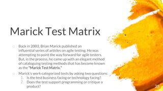 Marick Test Matrix
35
o Back in 2003, Brian Marick published an
influential series of articles on agile testing. He was
attempting to point the way forward for agile testers.
But, in the process, he came up with an elegant method
of cataloguing testing methods that has become known
as the “Marick Test Matrix.”
o Marick’s work categorized tests by asking two questions:
1. Is the test business facing or technology facing?
2. Does the test support programming or critique a
product?
 