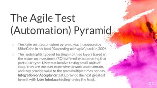 37
o The Agile test (automation) pyramid was introduced by
Mike Cohn in his book ”Succeeding with Agile”, back in 2009.
o The model splits types of testing into three layers based on
the return on investment (ROI) offered by automating that
particular type: Unit tests involve testing small units of
code. They are the least expensive to write and maintain,
and they provide value to the team multiple times per day.
Integration or Acceptance tests, provide the next greatest
benefit with User Interface testing having the least.
The Agile Test
(Automation) Pyramid
 