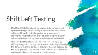 39
o DevOps shift-left testing is an approach to software and
system testing in which testing is performed earlier in the
software lifecycle, with the goal of increasing quality,
shortening long test cycles and reducing the possibility of
software defects making their way into production code.
o One way that DevOps teams do Shift Left testing is by
shifting integration testing to the left of its usual position in
the delivery pipeline so that it occurs as close as possible to
the build process. This allows teams to receive feedback on
code quality faster, with more accurate results.
Shift Left Testing
 