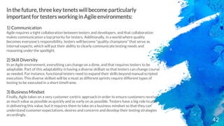 42
In the future, three key tenets will become particularly
important for testers working in Agile environments:
1) Communication
Agile requires a tight collaboration between testers and developers, and that collaboration
makes communication a top priority for testers. Additionally, in a world where quality
becomes everyone’s responsibility, testers will become “quality champions” that serve as
internal experts, which will put their ability to clearly communicate testing needs and
reasoning under the spotlight.
2) Skill Diversity
In an Agile environment, everything can change on a dime, and that requires testers to be
adaptable. Part of this adaptability is having a diverse skillset so that testers can change course
as needed. For instance, functional testers need to expand their skills beyond manual scripted
execution. This diverse skillset will be a must as different sprints require different types of
testing to be executed in a short timeframe.
3) Business Mindset
Finally, Agile takes on a very customer-centric approach in order to ensure customers receive
as much value as possible as quickly and as early on as possible. Testers have a big role to play
in delivering this value, but it requires them to take on a business mindset so that they can
understand customer expectations, desires and concerns and develop their testing strategies
accordingly.
 