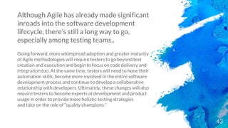 43
Although Agile has already made significant
inroads into the software development
lifecycle, there’s still a long way to go,
especially among testing teams..
Going forward, more widespread adoption and greater maturity
of Agile methodologies will require testers to go beyond test
creation and execution and begin to focus on code delivery and
integration too. At the same time, testers will need to hone their
automation skills, become more involved in the entire software
development process and continue to develop a collaborative
relationship with developers. Ultimately, these changes will also
require testers to become experts at development and product
usage in order to provide more holistic testing strategies
and take on the role of “quality champions.”
 