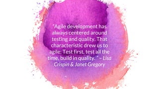 “Agile development has
always centered around
testing and quality. That
characteristic drew us to
agile: Test first, test all the
time, build in quality. ” – Lisa
Crispin & Janet Gregory
 