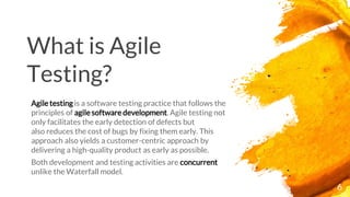 6
What is Agile
Testing?
Agile testing is a software testing practice that follows the
principles of agile software development. Agile testing not
only facilitates the early detection of defects but
also reduces the cost of bugs by fixing them early. This
approach also yields a customer-centric approach by
delivering a high-quality product as early as possible.
Both development and testing activities are concurrent
unlike the Waterfall model.
 