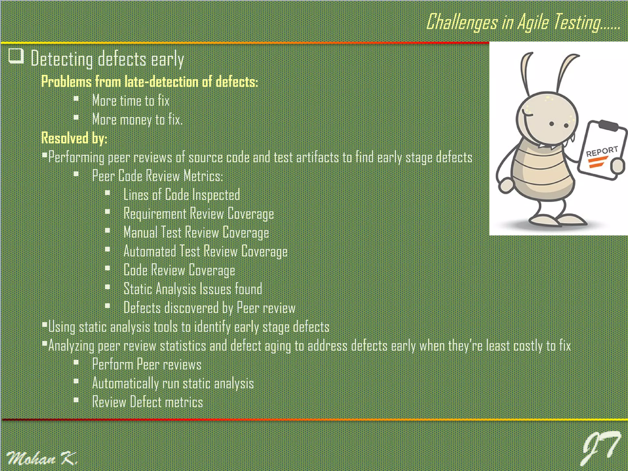  Detecting defects early Challenges in Agile Testing…… Problems from late-detection of defects:  More time to fix  More money to fix. Resolved by: Performing peer reviews of source code and test artifacts to find early stage defects  Peer Code Review Metrics:  Lines of Code Inspected  Requirement Review Coverage  Manual Test Review Coverage  Automated Test Review Coverage  Code Review Coverage  Static Analysis Issues found  Defects discovered by Peer review Using static analysis tools to identify early stage defects Analyzing peer review statistics and defect aging to address defects early when they’re least costly to fix  Perform Peer reviews  Automatically run static analysis  Review Defect metrics 