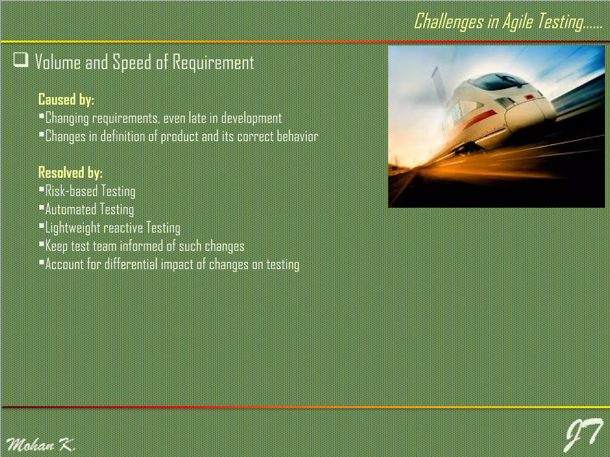  Volume and Speed of Requirement Challenges in Agile Testing…… Caused by: Changing requirements, even late in development Changes in definition of product and its correct behavior Resolved by: Risk-based Testing Automated Testing Lightweight reactive Testing Keep test team informed of such changes Account for differential impact of changes on testing 